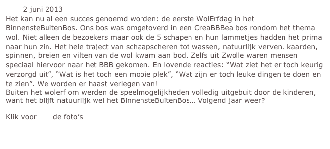        2 juni 2013
Het kan nu al een succes genoemd worden: de eerste WolErfdag in het BinnensteBuitenBos. Ons bos was omgetoverd in een CreaBBBea bos rondom het thema wol. Niet alleen de bezoekers maar ook de 5 schapen en hun lammetjes hadden het prima naar hun zin. Het hele traject van schaapscheren tot wassen, natuurlijk verven, kaarden, spinnen, breien en vilten van de wol kwam aan bod. Zelfs uit Zwolle waren mensen speciaal hiervoor naar het BBB gekomen. En lovende reacties: “Wat ziet het er toch keurig verzorgd uit”, “Wat is het toch een mooie plek”, “Wat zijn er toch leuke dingen te doen en te zien”. We worden er haast verlegen van! 
Buiten het wolerf om werden de speelmogelijkheden volledig uitgebuit door de kinderen, want het blijft natuurlijk wel het BinnensteBuitenBos… Volgend jaar weer?
Klik voor hier de foto’s 

